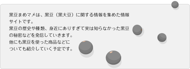 黒豆まめマメは、黒豆（黒大豆）に関する情報を集めた情報サイトです。黒豆の歴史や種類、身近にありすぎて実は知らなかった黒豆の秘密などを発信していきます。他にも黒豆を使った商品などについても紹介していく予定です。